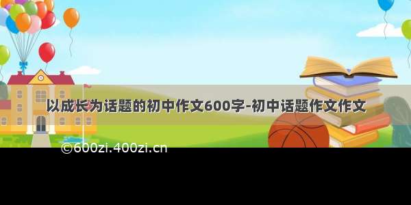 以成长为话题的初中作文600字-初中话题作文作文