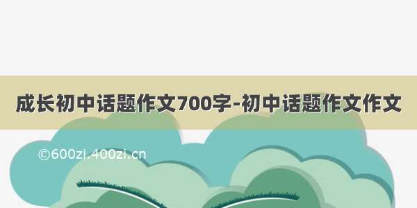 成长初中话题作文700字-初中话题作文作文