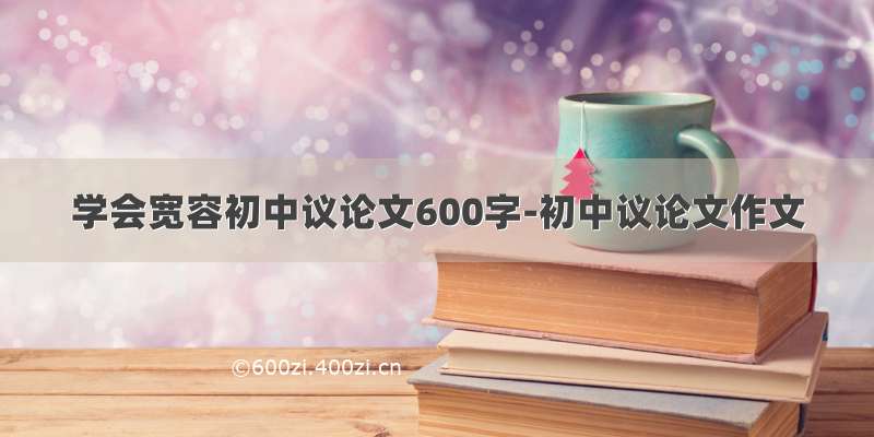 学会宽容初中议论文600字-初中议论文作文