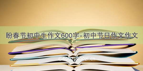 盼春节初中生作文600字-初中节日作文作文