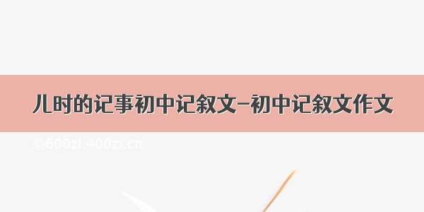 儿时的记事初中记叙文-初中记叙文作文