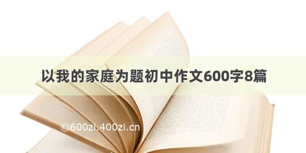 以我的家庭为题初中作文600字8篇