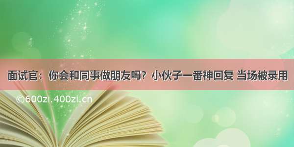 面试官：你会和同事做朋友吗？小伙子一番神回复 当场被录用