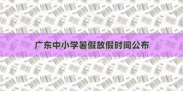 广东中小学暑假放假时间公布