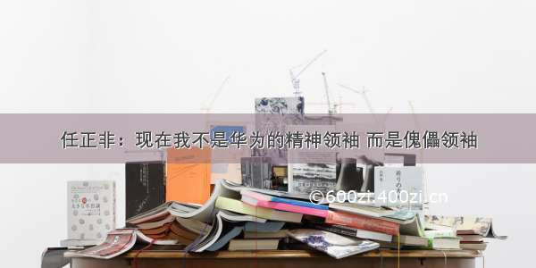 任正非：现在我不是华为的精神领袖 而是傀儡领袖