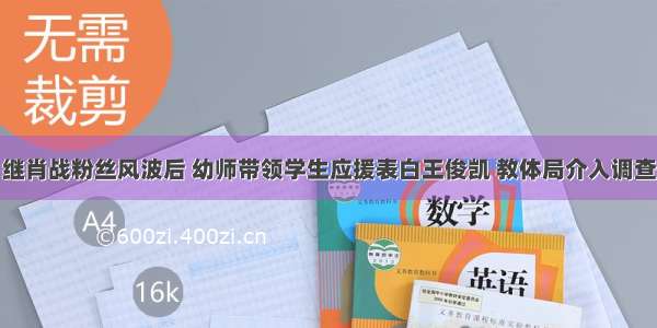 继肖战粉丝风波后 幼师带领学生应援表白王俊凯 教体局介入调查