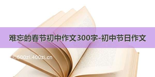 难忘的春节初中作文300字-初中节日作文