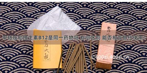 甲钴胺和维生素B12是同一药物吗 有何区别 能否相互替代使用？