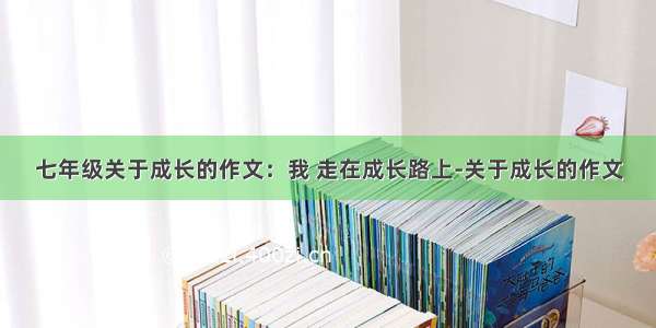 七年级关于成长的作文：我 走在成长路上-关于成长的作文