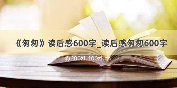 《匆匆》读后感600字_读后感匆匆600字