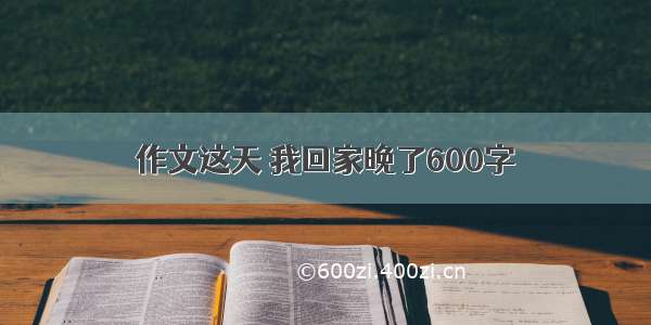 作文这天 我回家晚了600字