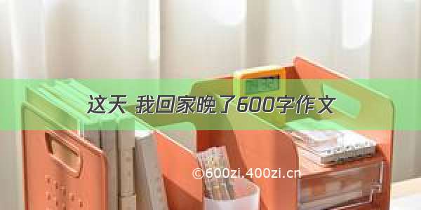 这天 我回家晚了600字作文