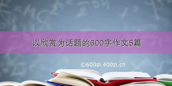 以欣赏为话题的600字作文5篇