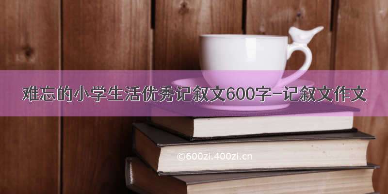 难忘的小学生活优秀记叙文600字-记叙文作文