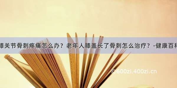 膝关节骨刺疼痛怎么办？老年人膝盖长了骨刺怎么治疗？-健康百科