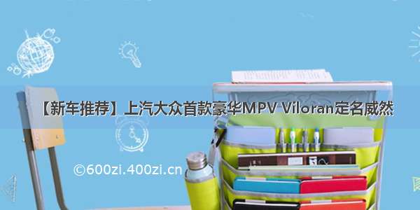 【新车推荐】上汽大众首款豪华MPV Viloran定名威然