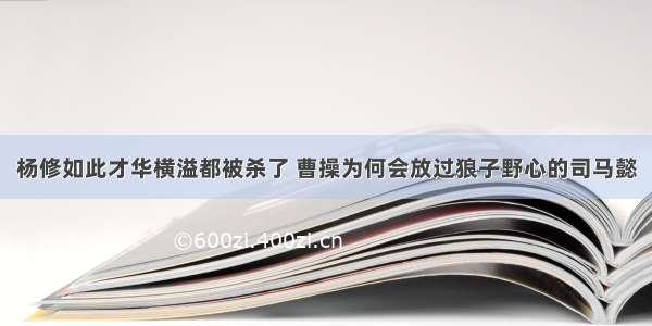 杨修如此才华横溢都被杀了 曹操为何会放过狼子野心的司马懿