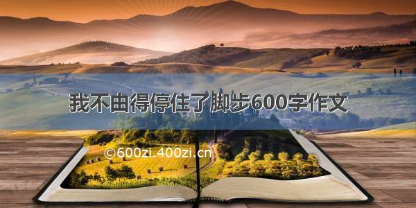 我不由得停住了脚步600字作文