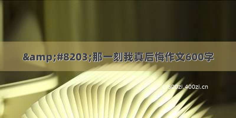 &#8203;那一刻我真后悔作文600字