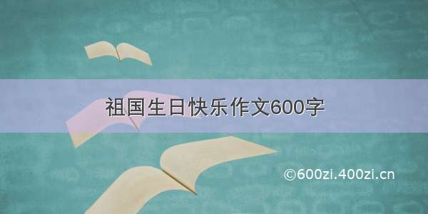 祖国生日快乐作文600字