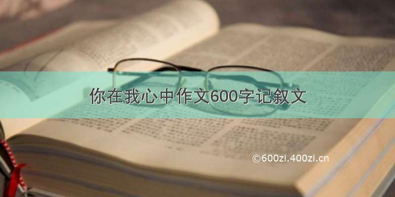 你在我心中作文600字记叙文