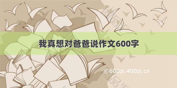 我真想对爸爸说作文600字