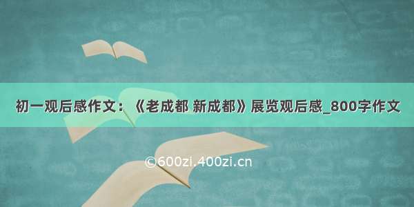 初一观后感作文：《老成都 新成都》展览观后感_800字作文