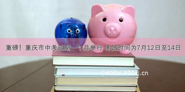 重磅！重庆市中考延期一个月举行 考试时间为7月12日至14日