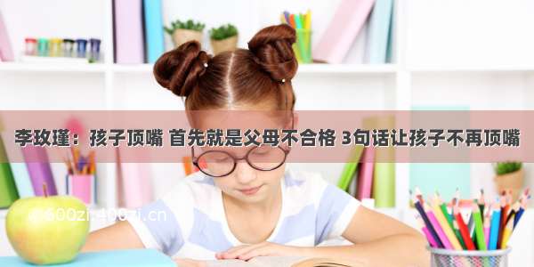 李玫瑾：孩子顶嘴 首先就是父母不合格 3句话让孩子不再顶嘴