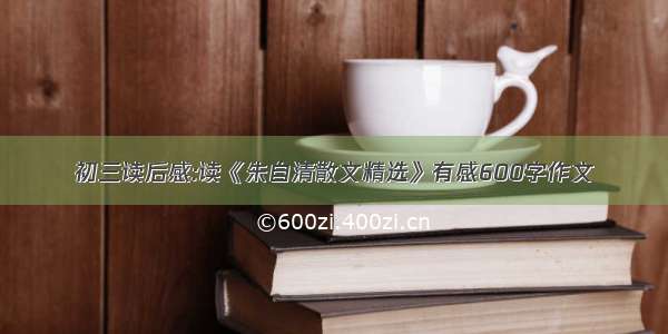 初三读后感:读《朱自清散文精选》有感600字作文