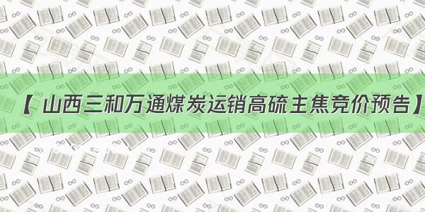 【 山西三和万通煤炭运销高硫主焦竞价预告】