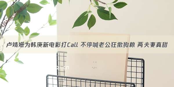 卢靖姗为韩庚新电影打Call 不停喊老公狂撒狗粮 两夫妻真甜