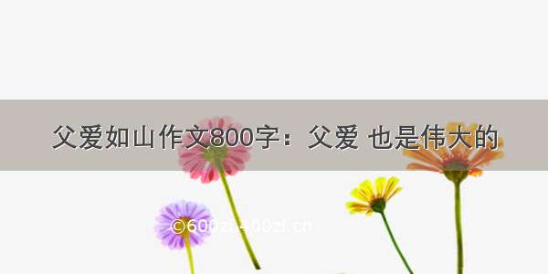 父爱如山作文800字：父爱 也是伟大的