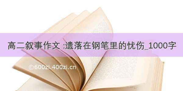 高二叙事作文 :遗落在钢笔里的忧伤_1000字