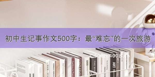 初中生记事作文500字：最“难忘”的一次旅游