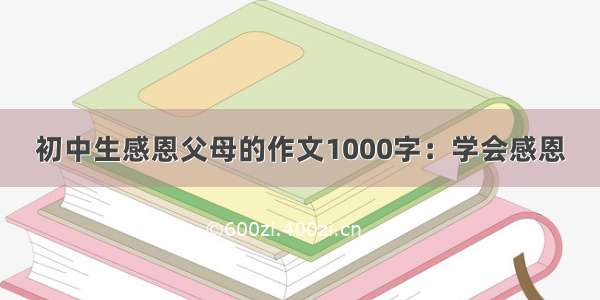 初中生感恩父母的作文1000字：学会感恩