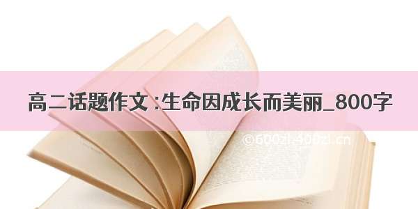 高二话题作文 :生命因成长而美丽_800字