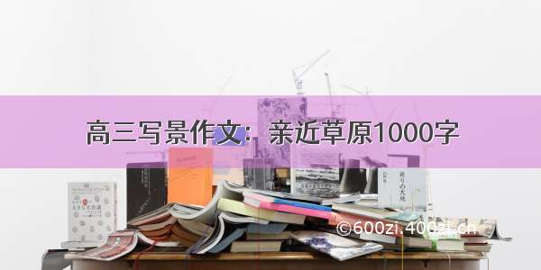 高三写景作文：亲近草原1000字