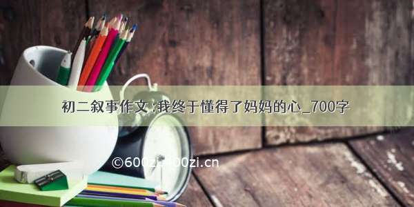 初二叙事作文 :我终于懂得了妈妈的心_700字