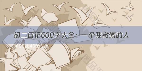 初二日记600字大全：一个我敬佩的人