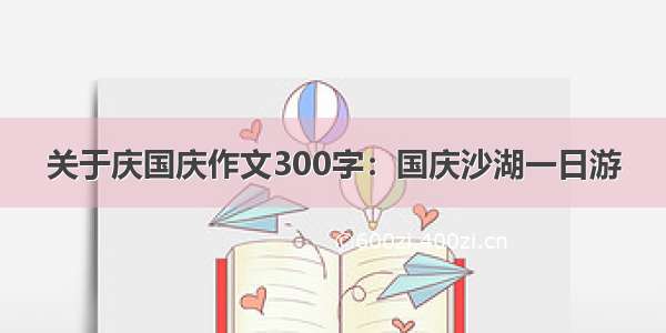 关于庆国庆作文300字：国庆沙湖一日游