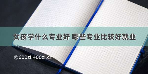 女孩学什么专业好 哪些专业比较好就业