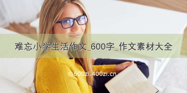 难忘小学生活作文_600字_作文素材大全