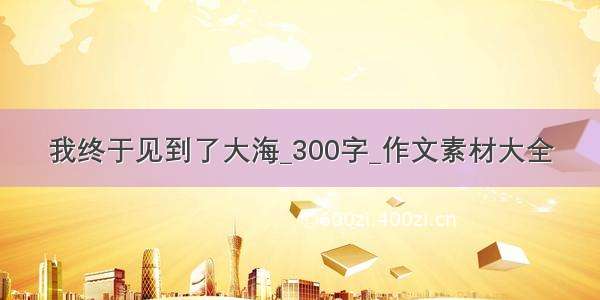 我终于见到了大海_300字_作文素材大全