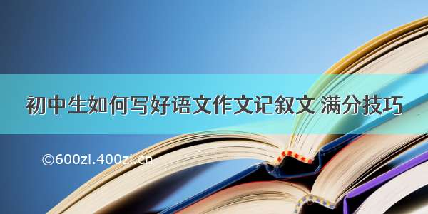 初中生如何写好语文作文记叙文 满分技巧