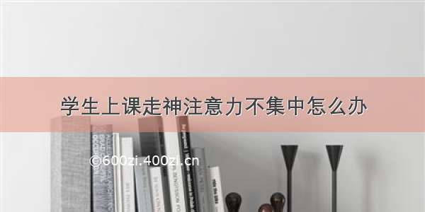 学生上课走神注意力不集中怎么办