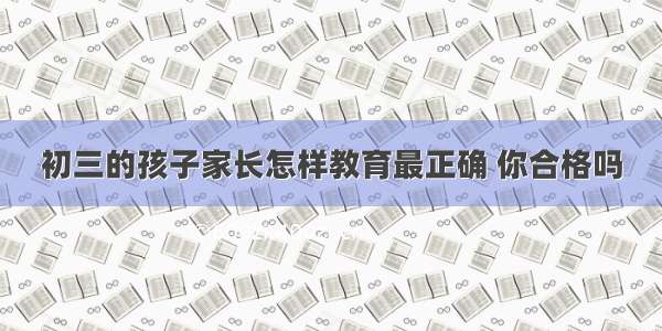 初三的孩子家长怎样教育最正确 你合格吗