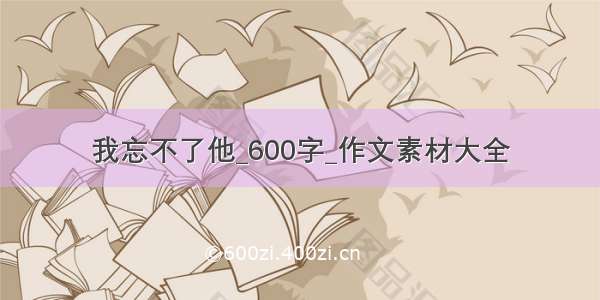 我忘不了他_600字_作文素材大全