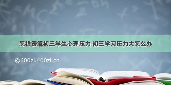 怎样缓解初三学生心理压力 初三学习压力大怎么办