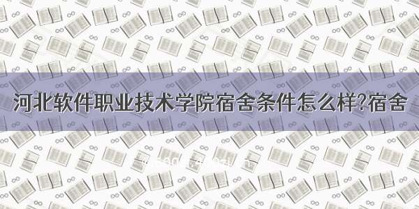 河北软件职业技术学院宿舍条件怎么样?宿舍